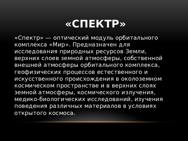 «Спектр» «Спектр» — оптический модуль орбитального комплекса «Мир». Предназначен для исследования природных ресурсов Земли, верхних слоев земной атмосферы, собственной внешней атмосферы орбитального комплекса, геофизических процессов естественного и искусственного происхождения в околоземном космическом пространстве и в верхних слоях земной атмосферы, космического излучения, медико-биологических исследований, изучения поведения различных материалов в условиях открытого космоса. 