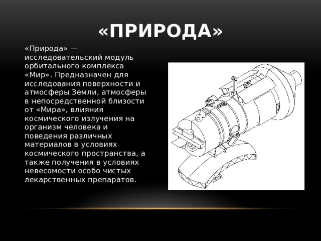 «Природа» «Природа» — исследовательский модуль орбитального комплекса «Мир». Предназначен для исследования поверхности и атмосферы Земли, атмосферы в непосредственной близости от «Мира», влияния космического излучения на организм человека и поведения различных материалов в условиях космического пространства, а также получения в условиях невесомости особо чистых лекарственных препаратов. 