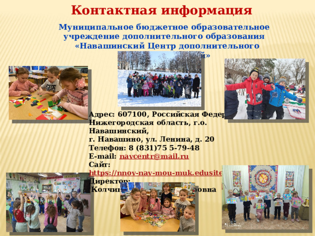 Контактная информация Муниципальное бюджетное образовательное учреждение дополнительного образования  «Навашинский Центр дополнительного образования детей» Адрес: 607100, Российская Федерация, Нижегородская область, г.о. Навашинский, г. Навашино, ул. Ленина, д. 20 Телефон: 8 (831)75 5-79-48 E-mail: navcentr@mail.ru Сайт:  https://nnov-nav-mou-muk.edusite.ru/  Директор:  Колчина Елена Владимировна 