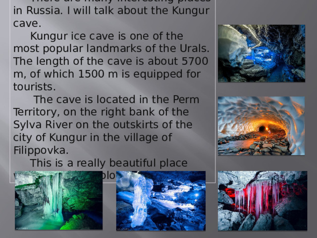   There are many interesting places in Russia. I will talk about the Kungur cave.  Kungur ice cave is one of the most popular landmarks of the Urals. The length of the cave is about 5700 m, of which 1500 m is equipped for tourists.  The cave is located in the Perm Territory, on the right bank of the Sylva River on the outskirts of the city of Kungur in the village of Filippovka.  This is a really beautiful place with incredible colors and shades. 