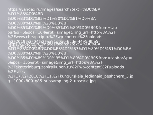 https://yandex.ru/images/search?text=%D0%BA%D1%83%D0%BD%D0%B3%D1%83%D1%80%D1%81%D0%BA%D0%B0%D1%8F%20%D0%BF%D0%B5%D1%89%D0%B5%D1%80%D0%B0&from=tabbar&p=5&pos=164&rpt=simage&img_url=http%3A%2F%2Fwww.cheaptrip.ru%2Fwp-content%2Fuploads%2F2019%2F04%2Faa91d0b0-6cde-4495-9be5-6697a9b259cd.jpg https://yandex.ru/images/search?text=%D0%BA%D1%83%D0%BD%D0%B3%D1%83%D1%80%D1%81%D0%BA%D0%B0%D1%8F%20%D0%BF%D0%B5%D1%89%D0%B5%D1%80%D0%B0&from=tabbar&p=5&pos=155&rpt=simage&img_url=https%3A%2F%2Fekaterinburg.zabiraikupon.ru%2Fwp-content%2Fuploads%2Fsites%2F17%2F2018%2F11%2Fkungurskaia_ledianaia_peshchera_3.jpg__1000x800_q85_subsampling-2_upscale.jpg 