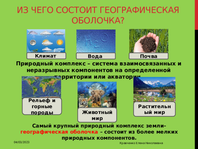 Из чего состоит географическая оболочка? Климат Вода Почва Природный комплекс – система взаимосвязанных и неразрывных компонентов на определенной территории или акватории. Рельеф и горные породы Растительный мир Животный мир Самый крупный природный комплекс земли- географическая оболочка – состоит из более мелких природных компонентов. 04/03/2023 Кравченко Елена Николаевна 