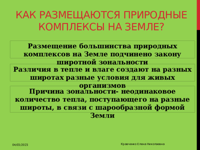 Как размещаются природные комплексы на земле? Размещение большинства природных комплексов на Земле подчинено закону широтной зональности Различия в тепле и влаге создают на разных широтах разные условия для живых организмов Причина зональности- неодинаковое количество тепла, поступающего на разные широты, в связи с шарообразной формой Земли 04/03/2023 Кравченко Елена Николаевна 