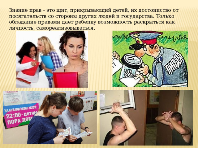 Знание прав - это щит, прикрывающий детей, их достоинство от посягательств со стороны других людей и государства. Только обладание правами дает ребенку возможность раскрыться как личность, самореализовываться. 
