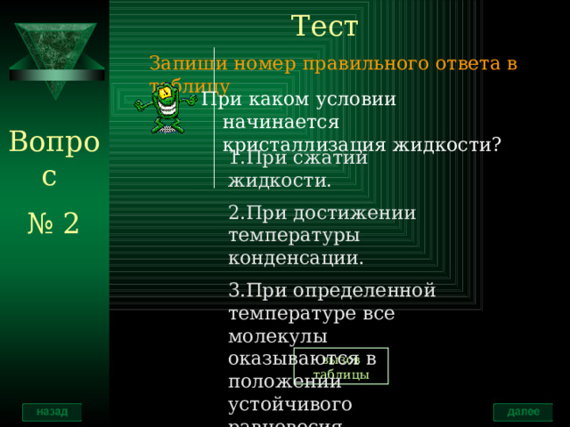 Тест Запиши номер правильного ответа в таблицу При каком условии начинается кристаллизация жидкости? Вопрос № 2 1.При сжатии жидкости. 2.При достижении температуры конденсации. 3.При определенной температуре все молекулы оказываются в положении устойчивого равновесия. вызов таблицы 