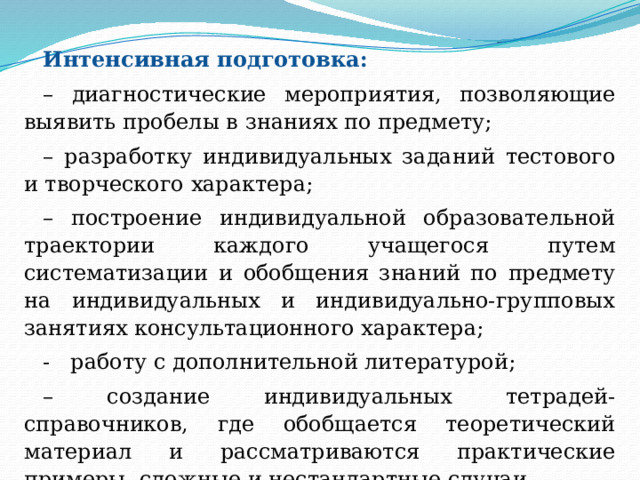 Интенсивная подготовка: – диагностические мероприятия, позволяющие выявить пробелы в знаниях по предмету; – разработку индивидуальных заданий тестового и творческого характера; – построение индивидуальной образовательной траектории каждого учащегося путем систематизации и обобщения знаний по предмету на индивидуальных и индивидуально-групповых занятиях консультационного характера; - работу с дополнительной литературой; – создание индивидуальных тетрадей-справочников, где обобщается теоретический материал и рассматриваются практические примеры, сложные и нестандартные случаи. 