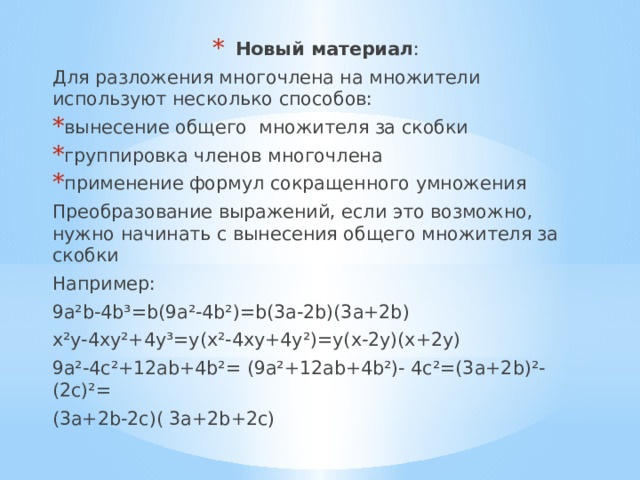 Новый материал : Для разложения многочлена на множители используют несколько способов: вынесение общего множителя за скобки группировка членов многочлена применение формул сокращенного умножения Преобразование выражений, если это возможно, нужно начинать с вынесения общего множителя за скобки Например: 9a²b-4b³=b(9a²-4b²)=b(3a-2b)(3a+2b) x²y-4xy²+4y³=y(x²-4xy+4y²)=y(x-2y)(x+2y) 9a²-4c²+12ab+4b²= (9a²+12ab+4b²)- 4c²=(3a+2b)²-(2c)²= (3a+2b-2c)( 3a+2b+2c) 