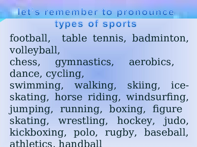 football, table te nn is, badmi n to n , volleyball, chess, gym n astics, aerobics, d а n се, cycli n g, swimmi n g, walking, skii n g, ice-skati n g, horse ridi n g, wi n dsurfing, jumpi n g, ru nn i n g, boxi n g, figure skati n g, wrestli n g, hockey, judo, kickboxing, polo, rugby, baseball, athletics, ha n dball 