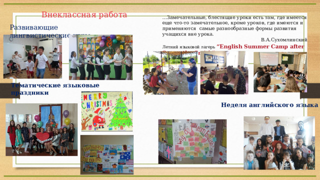 Внеклассная работа … Замечательные, блестящие уроки есть там, где имеется еще что-то замечательное, кроме уроков, где имеются и применяются самые разнообразные формы развития учащихся вне урока. В.А.Сухомлинский Развивающие лингвистические игры Летний языковой лагерь “English Summer Сamp after Samantha Smith” Тематические языковые праздники Неделя английского языка 