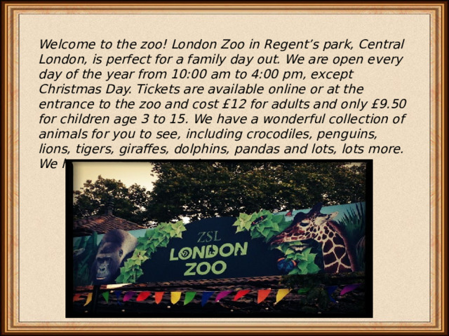Welcome to the zoo! London Zoo in Regent’s park, Central London, is perfect for a family day out. We are open every day of the year from 10:00 am to 4:00 pm, except Christmas Day. Tickets are available online or at the entrance to the zoo and cost £12 for adults and only £9.50 for children age 3 to 15. We have a wonderful collection of animals for you to see, including crocodiles, penguins, lions, tigers, giraffes, dolphins, pandas and lots, lots more. We hope to see you soon! 