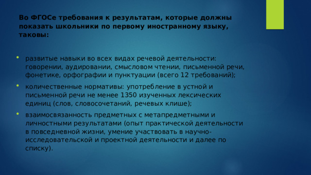Во ФГОСе требования к результатам, которые должны показать школьники по первому иностранному языку, таковы:    развитые навыки во всех видах речевой деятельности: говорении, аудировании, смысловом чтении, письменной речи, фонетике, орфографии и пунктуации (всего 12 требований); количественные нормативы: употребление в устной и письменной речи не менее 1350 изученных лексических единиц (слов, словосочетаний, речевых клише); взаимосвязанность предметных с метапредметными и личностными результатами (опыт практической деятельности в повседневной жизни, умение участвовать в научно-исследовательской и проектной деятельности и далее по списку). 