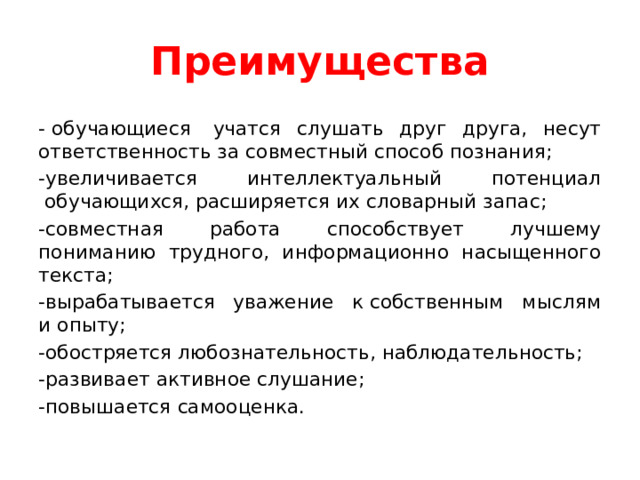 Преимущества - обучающиеся  учатся слушать друг друга, несут ответственность за совместный способ познания; -увеличивается интеллектуальный потенциал  обучающихся, расширяется их словарный запас; -совместная работа способствует лучшему пониманию трудного, информационно насыщенного текста; -вырабатывается уважение к собственным мыслям и опыту; -обостряется любознательность, наблюдательность; -развивает активное слушание; -повышается самооценка. 