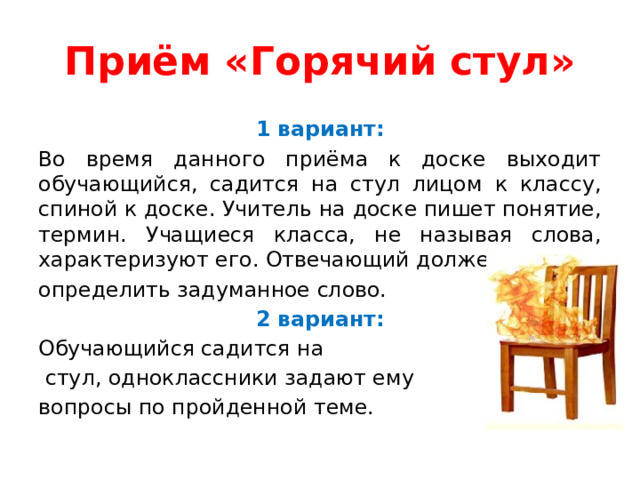 Приём «Горячий стул» 1 вариант: Во время данного приёма к доске выходит обучающийся, садится на стул лицом к классу, спиной к доске. Учитель на доске пишет понятие, термин. Учащиеся класса, не называя слова, характеризуют его. Отвечающий должен определить задуманное слово. 2 вариант: Обучающийся садится на  стул, одноклассники задают ему вопросы по пройденной теме. 