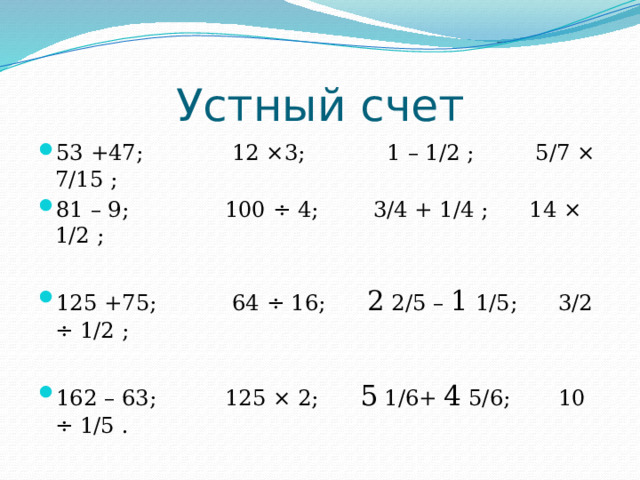Устный счет 53 +47; 12 ×3; 1 – 1/2 ; 5/7 × 7/15 ;  81 – 9; 100 ÷ 4; 3/4 + 1/4 ; 14 × 1/2 ; 125 +75; 64 ÷ 16; 2 2/5 – 1 1/5; 3/2 ÷ 1/2 ; 162 – 63; 125 × 2; 5 1/6+ 4 5/6; 10 ÷ 1/5 . 