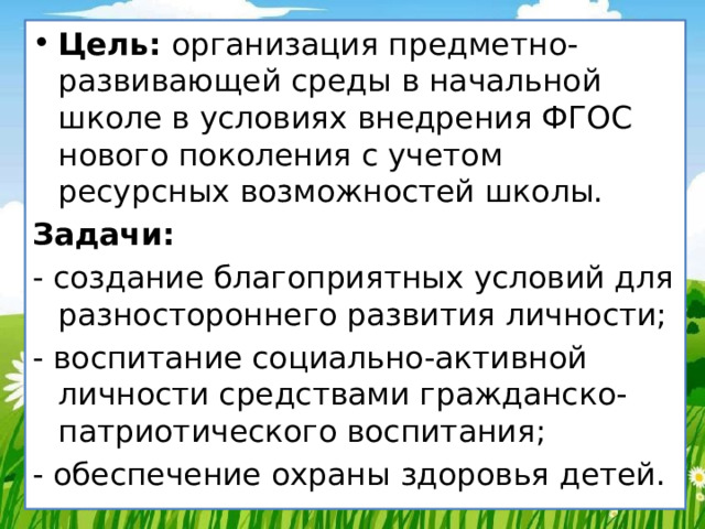 Цель: организация предметно-развивающей среды в начальной школе в условиях внедрения ФГОС нового поколения с учетом ресурсных возможностей школы. Задачи: - создание благоприятных условий для разностороннего развития личности; - воспитание социально-активной личности средствами гражданско-патриотического воспитания; - обеспечение охраны здоровья детей. 