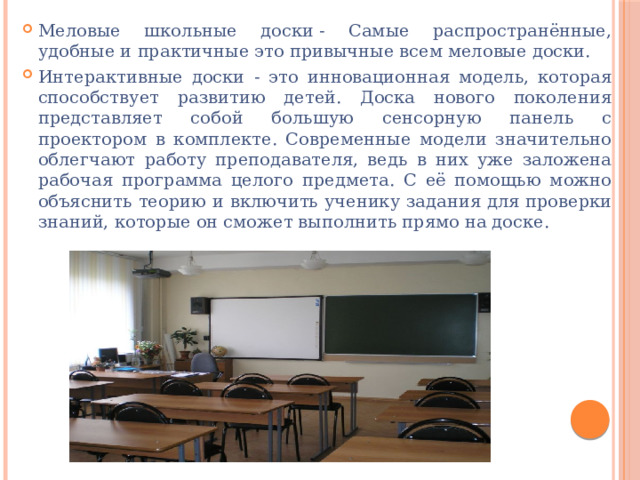 Меловые школьные доски - Самые распространённые, удобные и практичные это привычные всем меловые доски. Интерактивные доски - это инновационная модель, которая способствует развитию детей. Доска нового поколения представляет собой большую сенсорную панель с проектором в комплекте. Современные модели значительно облегчают работу преподавателя, ведь в них уже заложена рабочая программа целого предмета. С её помощью можно объяснить теорию и включить ученику задания для проверки знаний, которые он сможет выполнить прямо на доске. 