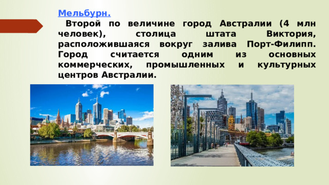 Мельбурн.  Второй по величине город Австралии (4 млн человек), столица штата Виктория, расположившаяся вокруг залива Порт-Филипп. Город считается одним из основных коммерческих, промышленных и культурных центров Австралии.    