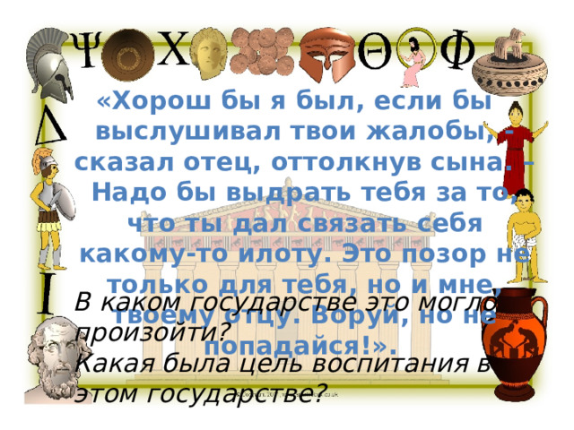 «Хорош бы я был, если бы выслушивал твои жалобы, - сказал отец, оттолкнув сына. – Надо бы выдрать тебя за то, что ты дал связать себя какому-то илоту. Это позор не только для тебя, но и мне, твоему отцу. Воруй, но не попадайся!». В каком государстве это могло произойти? Какая была цель воспитания в этом государстве? 