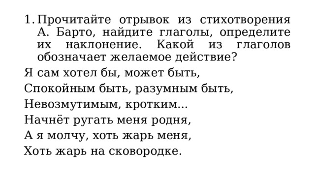 Прочитайте отрывок из стихотворения А. Барто, найдите глаголы, определите их наклонение. Какой из глаголов обозначает желаемое действие? Я сам хотел бы, может быть, Спокойным быть, разумным быть, Невозмутимым, кротким... Начнёт ругать меня родня, А я молчу, хоть жарь меня, Хоть жарь на сковородке. 
