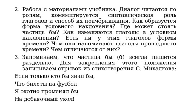 Работа с материалами учебника. Диалог читается по ролям, комментируется синтаксическая роль глаголов и способ их подчёркивания. Как образуется форма условного наклонения? Где может стоять частица бы? Как изменяются глаголы в условном наклонении? Есть ли у этих глаголов формы времени? Чем они напоминают глаголы прошедшего времени? Чем отличаются от них? Запоминаем, что частица бы (б) всегда пишется раздельно. Для закрепления этого положения записываем отрывок из стихотворения С. Михалкова: Если только кто бы знал бы, Что билеты на футбол Я охотно променял бы На добавочный укол! 