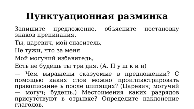 Пунктуационная разминка Запишите предложение, объясните постановку знаков препинания. Ты, царевич, мой спаситель, Не тужи, что за меня Мой могучий избавитель, Есть не будешь ты три дня. (А. П у ш к и н) — Чем выражены сказуемые в предложении? С помощью каких слов можно проиллюстрировать правописание ь после шипящих? (Царевич; могучий — могуч; будешь.) Местоимения каких разрядов присутствуют в отрывке? Определите наклонение глаголов. 
