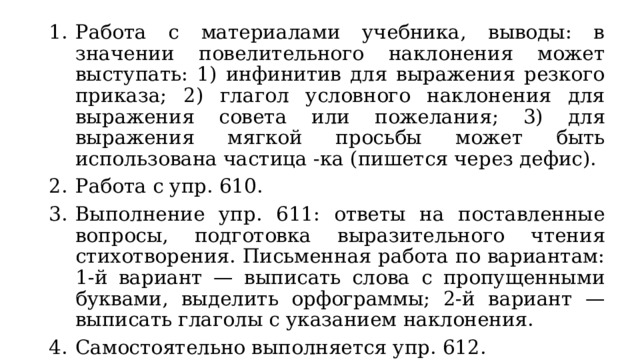 Работа с материалами учебника, выводы: в значении повелительного наклонения может выступать: 1) инфинитив для выражения резкого приказа; 2) глагол условного наклонения для выражения совета или пожелания; 3) для выражения мягкой просьбы может быть использована частица -ка (пишется через дефис). Работа с упр. 610. Выполнение упр. 611: ответы на поставленные вопросы, подготовка выразительного чтения стихотворения. Письменная работа по вариантам: 1-й вариант — выписать слова с пропущенными буквами, выделить орфограммы; 2-й вариант — выписать глаголы с указанием наклонения. Самостоятельно выполняется упр. 612. 