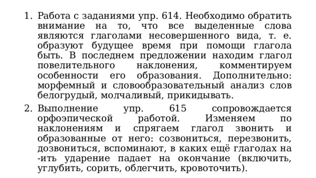 Работа с заданиями упр. 614. Необходимо обратить внимание на то, что все выделенные слова являются глаголами несовершенного вида, т. е. образуют будущее время при помощи глагола быть. В последнем предложении находим глагол повелительного наклонения, комментируем особенности его образования. Дополнительно: морфемный и словообразовательный анализ слов белогрудый, молчаливый, прикидывать. Выполнение упр. 615 сопровождается орфоэпической работой. Изменяем по наклонениям и спрягаем глагол звонить и образованные от него: созвониться, перезвонить, дозвониться, вспоминают, в каких ещё глаголах на -ить ударение падает на окончание (включить, углубить, сорить, облегчить, кровоточить). 