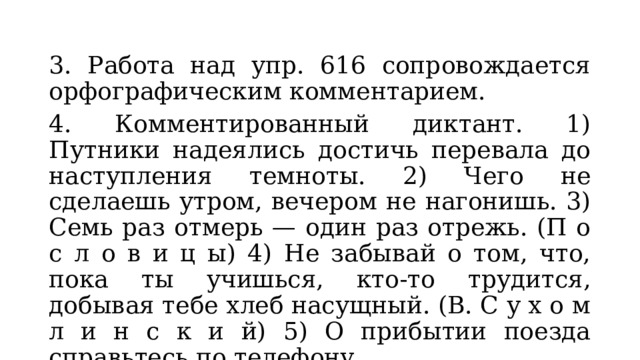 3. Работа над упр. 616 сопровождается орфографическим комментарием. 4. Комментированный диктант. 1) Путники надеялись достичь перевала до наступления темноты. 2) Чего не сделаешь утром, вечером не нагонишь. 3) Семь раз отмерь — один раз отрежь. (П о с л о в и ц ы) 4) Не забывай о том, что, пока ты учишься, кто-то трудится, добывая тебе хлеб насущный. (В. С у х о м л и н с к и й) 5) О прибытии поезда справьтесь по телефону. 