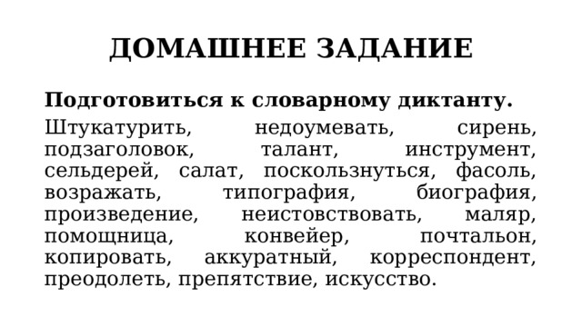 ДОМАШНЕЕ ЗАДАНИЕ Подготовиться к словарному диктанту. Штукатурить, недоумевать, сирень, подзаголовок, талант, инструмент, сельдерей, салат, поскользнуться, фасоль, возражать, типография, биография, произведение, неистовствовать, маляр, помощница, конвейер, почтальон, копировать, аккуратный, корреспондент, преодолеть, препятствие, искусство. 