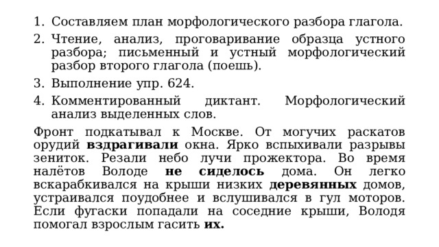 Составляем план морфологического разбора глагола. Чтение, анализ, проговаривание образца устного разбора; письменный и устный морфологический разбор второго глагола (поешь). Выполнение упр. 624. Комментированный диктант. Морфологический анализ выделенных слов. Фронт подкатывал к Москве. От могучих раскатов орудий вздрагивали окна. Ярко вспыхивали разрывы зениток. Резали небо лучи прожектора. Во время налётов Володе не сиделось дома. Он легко вскарабкивался на крыши низких деревянных домов, устраивался поудобнее и вслушивался в гул моторов. Если фугаски попадали на соседние крыши, Володя помогал взрослым гасить их. 