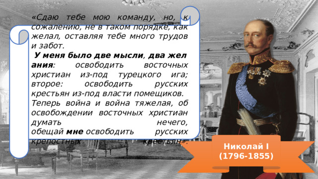 «Сдаю тебе мою команду, но, к сожалению, не в таком порядке, как желал, оставляя тебе много трудов и забот.   У   меня   было   две   мысли ,  два   желания : освободить восточных христиан из-под турецкого ига; второе: освободить русских крестьян из-под власти помещиков. Теперь война и война тяжелая, об освобождении восточных христиан думать нечего, обещай  мне  освободить русских крепостных крестьян» .   Николай I (1796-1855) 