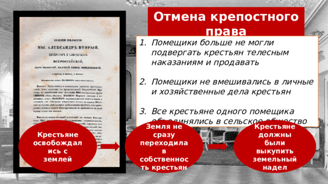 Отмена крепостного права Помещики больше не могли подвергать крестьян телесным наказаниям и продавать  Помещики не вмешивались в личные и хозяйственные дела крестьян  Все крестьяне одного помещика объединялись в сельское общество Крестьяне освобождались с землей Земля не сразу переходила в собственность крестьян Крестьяне должны были выкупить земельный надел 