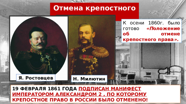 Отмена крепостного права К осени 1860г. было готово «П оложение об отмене крепостного права ». Я. Ростовцев Н. Милютин 19 ФЕВРАЛЯ 1861 ГОДА  ПОДПИСАН МАНИФЕСТ ИМПЕРАТОРОМ АЛЕКСАНДРОМ 2 , ПО КОТОРОМУ КРЕПОСТНОЕ ПРАВО В РОССИИ БЫЛО ОТМЕНЕНО! 