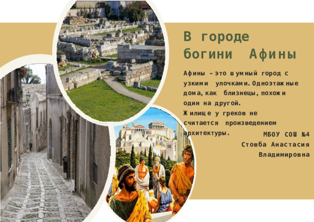 В  городе  богини Афины А ф и н ы  –  э т о  ш у м н ы й  г о р о д  с  у з к и м и у л о ч к а м и .  О д н о э т а ж н ы е  д о м а ,  к а к б л и з н е ц ы ,  п о х о ж и  о д и н  н а  д р у г о й . Ж и л и щ е  у  г р е к о в  н е  с ч и т а е т с я п р о и з в е д е н и е м  а р х и т е к т у р ы . МБОУ СОШ №4 Стовба Анастасия Владимировна 