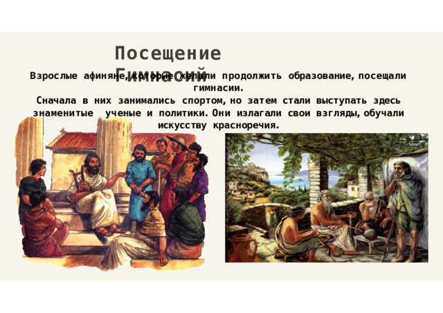 Посещение  Гимнасий Взрослые  афиняне ,  которые  желали  продолжить  образование ,  посещали  гимнасии . Сначала  в  них  занимались  спортом ,  но  затем  стали  выступать  здесь  знаменитые  ученые  и  политики .  Они  излагали  свои  взгляды ,  обучали  искусству  красноречия . 