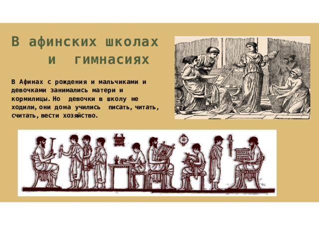 В  афинских  школах  и гимнасиях В  Афинах  с  рождения  и  мальчиками  и девочками  занимались  матери  и  кормилицы .  Но  девочки  в  школу  не  ходили ,  они  дома  учились писать ,  читать ,  считать ,  вести  хозяйство . 