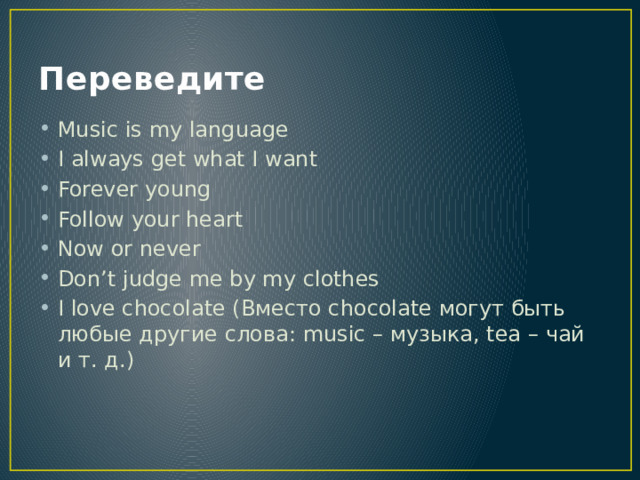 Переведите Music is my language I always get what I want Forever young Follow your heart Now or never Don’t judge me by my clothes I love chocolate (Вместо chocolate могут быть любые другие слова: music – музыка, tea – чай и т. д.)  