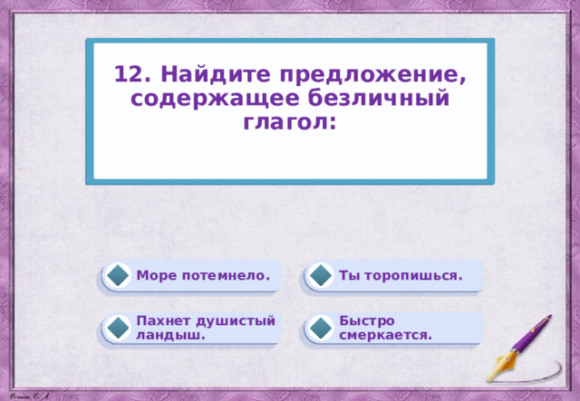 12. Найдите предложение, содержащее безличный глагол:   Ты торопишься. Море потемнело. Быстро смеркается. Пахнет душистый ландыш. 