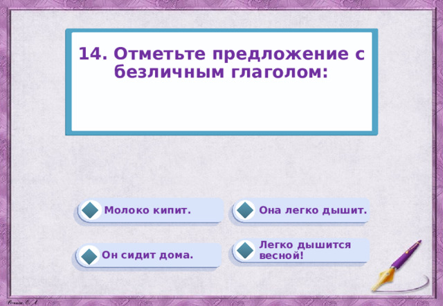 14. Отметьте предложение с безличным глаголом:    Она легко дышит. Молоко кипит. Легко дышится весной! Он сидит дома. 