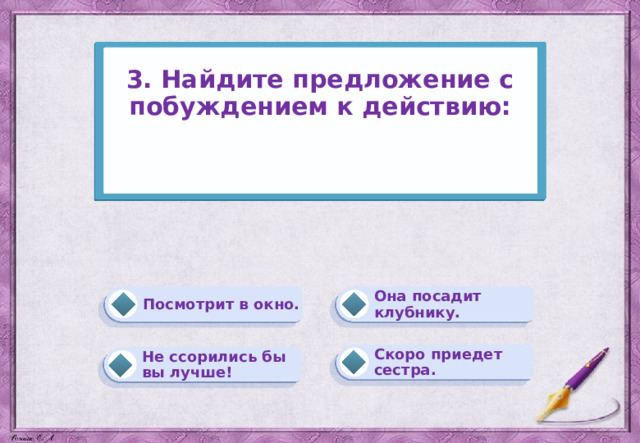 3. Найдите предложение с побуждением к действию:    Она посадит клубнику. Посмотрит в окно. Скоро приедет сестра. Не ссорились бы вы лучше! 