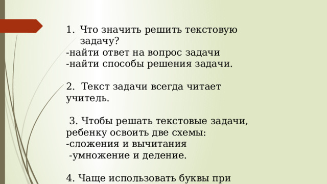 Что значить решить текстовую задачу? -найти ответ на вопрос задачи -найти способы решения задачи. 2. Текст задачи всегда читает учитель.  3. Чтобы решать текстовые задачи, ребенку освоить две схемы: -сложения и вычитания  -умножение и деление. 4. Чаще использовать буквы при записи схем, краткой записи. 