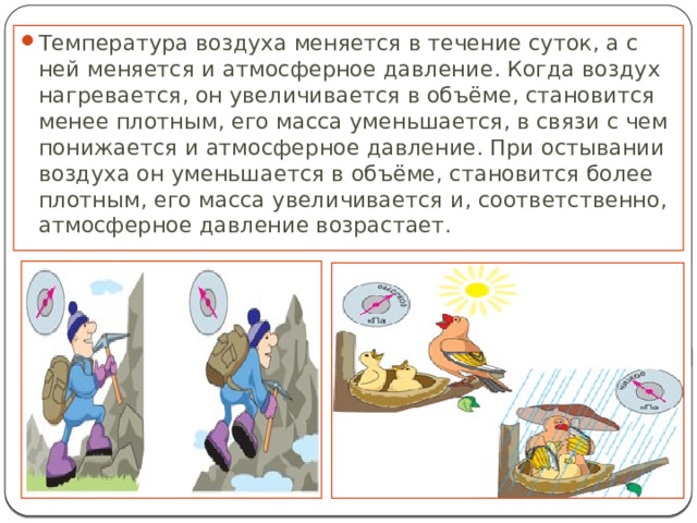 Температура воздуха меняется в течение суток, а с ней меняется и атмосферное давление. Когда воздух нагревается, он увеличивается в объёме, становится менее плотным, его масса уменьшается, в связи с чем понижается и атмосферное давление. При остывании воздуха он уменьшается в объёме, становится более плотным, его масса увеличивается и, соответственно, атмосферное давление возрастает. 