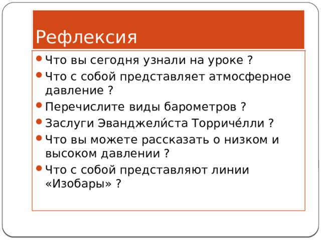 Рефлексия Что вы сегодня узнали на уроке ? Что с собой представляет атмосферное давление ? Перечислите виды барометров ? Заслуги Эванджели́ста Торриче́лли ? Что вы можете рассказать о низком и высоком давлении ? Что с собой представляют линии «Изобары» ? 