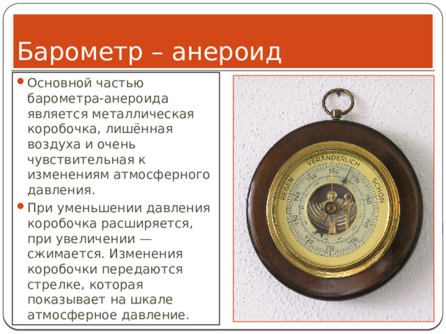 Барометр – анероид Основной частью барометра-анероида является металлическая коробочка, лишённая воздуха и очень чувствительная к изменениям атмосферного давления. При уменьшении давления коробочка расширяется, при увеличении — сжимается. Изменения коробочки передаются стрелке, которая показывает на шкале атмосферное давление. 
