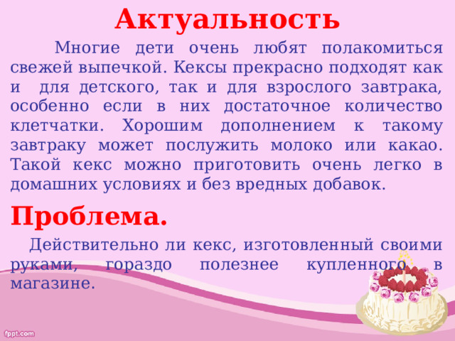 Актуальность  Многие дети очень любят полакомиться свежей выпечкой. Кексы прекрасно подходят как и для детского, так и для взрослого завтрака, особенно если в них достаточное количество клетчатки. Хорошим дополнением к такому завтраку может послужить молоко или какао. Такой кекс можно приготовить очень легко в домашних условиях и без вредных добавок. Проблема.  Действительно ли кекс, изготовленный своими руками, гораздо полезнее купленного в магазине . 