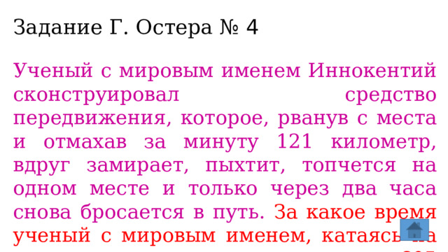Задание Г. Остера № 4 Ученый с мировым именем Иннокентий сконструировал средство передвижения, которое, рванув с места и отмахав за минуту 121 километр, вдруг замирает, пыхтит, топчется на одном месте и только через два часа снова бросается в путь. За какое время ученый с мировым именем, катаясь на своем средстве, проедет 605 километров?  