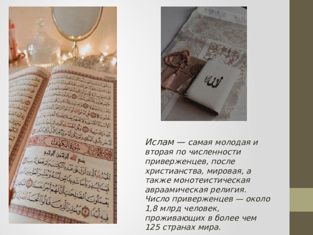 Ислам — самая молодая и вторая по численности приверженцев, после христианства, мировая, а также монотеистическая авраамическая религия. Число приверженцев — около 1,8 млрд человек, проживающих в более чем 125 странах мира. 