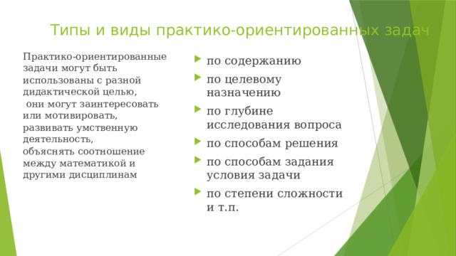 Типы и виды практико-ориентированных задач Практико-ориентированные задачи могут быть использованы с разной дидактической целью,  они могут заинтересовать или мотивировать, развивать умственную деятельность, объяснять соотношение между математикой и другими дисциплинам по содержанию по целевому назначению по глубине исследования вопроса по способам решения по способам задания условия задачи по степени сложности и т.п. 