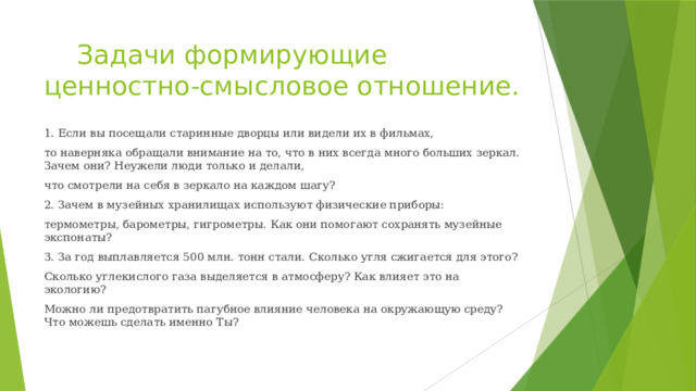  Задачи формирующие ценностно-смысловое отношение. 1. Если вы посещали старинные дворцы или видели их в фильмах, то наверняка обращали внимание на то, что в них всегда много больших зеркал. Зачем они? Неужели люди только и делали, что смотрели на себя в зеркало на каждом шагу? 2. Зачем в музейных хранилищах используют физические приборы: термометры, барометры, гигрометры. Как они помогают сохранять музейные экспонаты? 3. За год выплавляется 500 млн. тонн стали. Сколько угля сжигается для этого? Сколько углекислого газа выделяется в атмосферу? Как влияет это на экологию? Можно ли предотвратить пагубное влияние человека на окружающую среду? Что можешь сделать именно Ты? 