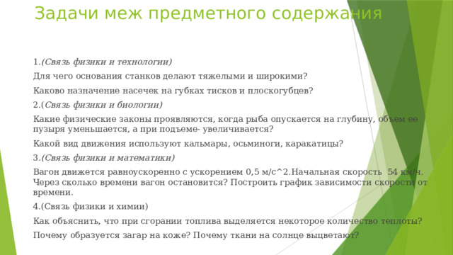 Задачи меж предметного содержания 1 .(Связь физики и технологии) Для чего основания станков делают тяжелыми и широкими? Каково назначение насечек на губках тисков и плоскогубцев? 2.( Связь физики и биологии) Какие физические законы проявляются, когда рыба опускается на глубину, объем ее пузыря уменьшается, а при подъеме- увеличивается? Какой вид движения используют кальмары, осьминоги, каракатицы? 3 .(Связь физики и математики) Вагон движется равноускоренно с ускорением 0,5 м/с^2.Начальная скорость 54 км/ч. Через сколько времени вагон остановится? Построить график зависимости скорости от времени. 4.(Связь физики и химии) Как объяснить, что при сгорании топлива выделяется некоторое количество теплоты? Почему образуется загар на коже? Почему ткани на солнце выцветают? 